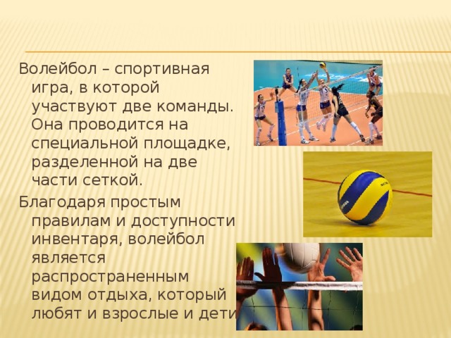 Волейбол – спортивная игра, в которой участвуют две команды. Она проводится на специальной площадке, разделенной на две части сеткой. Благодаря простым правилам и доступности инвентаря, волейбол является распространенным видом отдыха, который любят и взрослые и дети.