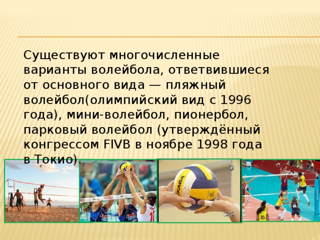 Существуют многочисленные варианты волейбола, ответвившиеся от основного вида — пляжный волейбол(олимпийский вид с 1996 года), мини-волейбол, пионербол, парковый волейбол (утверждённый конгрессом FIVB в ноябре 1998 года в Токио).