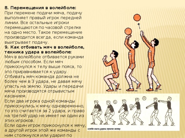 8.   Перемещения в волейболе: При перемене подачи мяча, подачу выполняет правый игрок передней линии. Все остальные игроки перемещаются по часовой стрелке на одно место. Такое перемещение производится всегда, если команда выигрывает подачу. 9. Как отбивать мяч в волейболе, техника удара в волейболе: Мяч в волейболе отбивается руками любым способом. Если мяч прикоснулся к телу выше пояса, то это приравнивается к удару. Отбивать мяч команда должна не более чем в 3 удара, не давая мячу упасть на землю. Удары и передачи мяча производятся отрывистым касанием. Если два игрока одной команды прикоснулись к мячу одновременно, то это считается за 2 удара, и право на третий удар не имеет ни один из этих игроков. Если один игрок прикоснулся к мячу, а другой игрок этой же команды с ним столкнулся или ударил по рукам, но мяча не коснулся, то это считается за 1 удар.