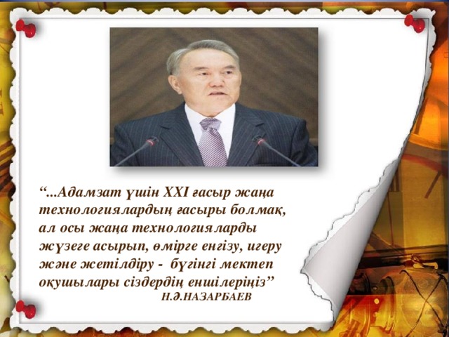 “ ...Адамзат үшін ХХІ ғасыр жаңа технологиялардың ғасыры болмақ, ал осы жаңа технологияларды жүзеге асырып, өмірге енгізу, игеру және жетілдіру - бүгінгі мектеп оқушылары сіздердің еншілеріңіз”   Н.Ә.НАЗАРБАЕВ