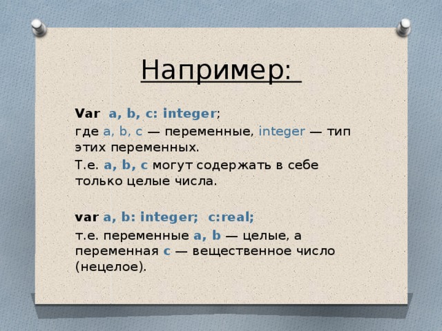 Например:  Var   a, b, c: integer ; где  a, b, c  — переменные,  integer  — тип этих переменных. Т.е. a, b, c  могут содержать в себе только целые числа.  var   a, b: integer;  с:real; т.е. переменные  a, b  — целые, а переменная   с  — вещественное число (нецелое).