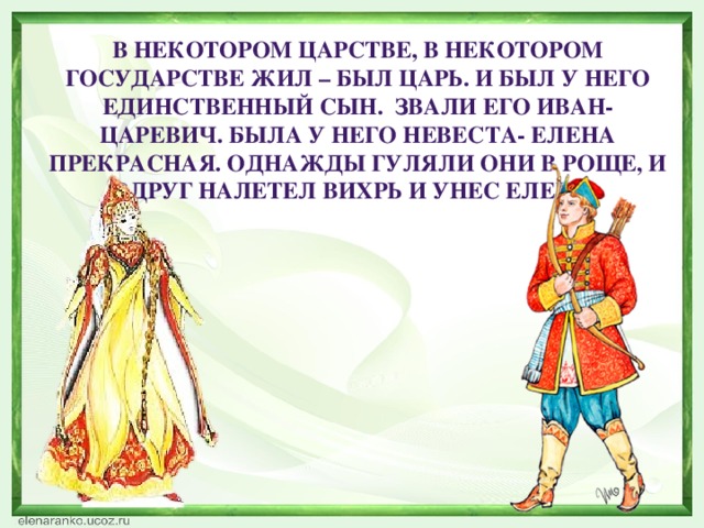 В некотором царстве, в некотором государстве жил – был царь. И был у него единственный сын. Звали его Иван- царевич. Была у него невеста- Елена Прекрасная. Однажды гуляли они в роще, и вдруг налетел вихрь и унес Елену.