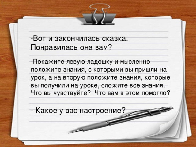 -Вот и закончилась сказка. Понравилась она вам? -Покажите левую ладошку и мысленно положите знания, с которыми вы пришли на урок, а на вторую положите знания, которые вы получили на уроке, сложите все знания. Что вы чувствуйте? Что вам в этом помогло? - Какое у вас настроение?