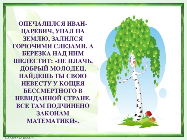 Опечалился Иван-Царевич, упал на землю, залился горючими слезами. А березка над ним шелестит: «Не плачь, добрый молодец, найдешь ты свою невесту у Кощея Бессмертного в невиданной стране. Все там подчинено законам математики».