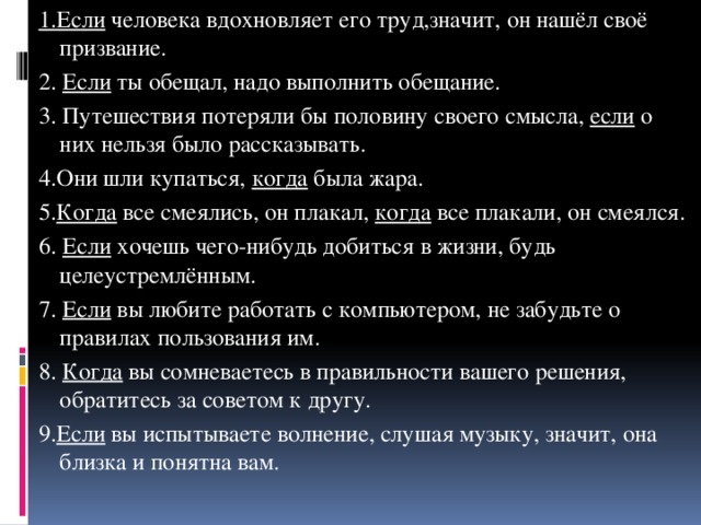 1.Если человека вдохновляет его труд,значит, он нашёл своё призвание. 2. Если ты обещал, надо выполнить обещание. 3. Путешествия потеряли бы половину своего смысла, если о них нельзя было рассказывать. 4.Они шли купаться, когда была жара. 5. Когда все смеялись, он плакал, когда все плакали, он смеялся. 6. Если хочешь чего-нибудь добиться в жизни, будь целеустремлённым. 7. Если вы любите работать с компьютером, не забудьте о правилах пользования им. 8. Когда вы сомневаетесь в правильности вашего решения, обратитесь за советом к другу. 9. Если вы испытываете волнение, слушая музыку, значит, она близка и понятна вам.