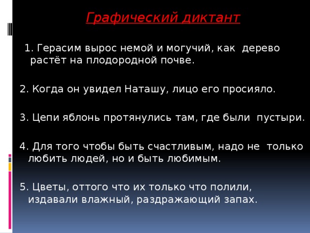 Графический диктант   1. Герасим вырос немой и могучий, как дерево растёт на плодородной почве. 2. Когда он увидел Наташу, лицо его просияло. 3. Цепи яблонь протянулись там, где были пустыри. 4. Для того чтобы быть счастливым, надо не только любить людей, но и быть любимым. 5. Цветы, оттого что их только что полили, издавали влажный, раздражающий запах.