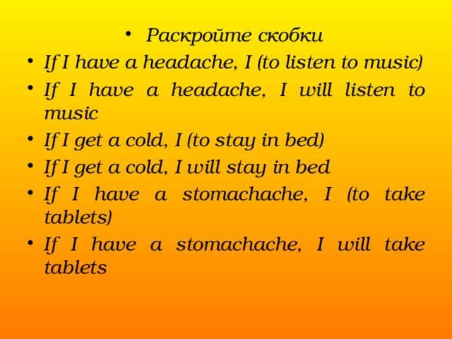 Раскройте скобки If I have a headache, I (to listen to music) If I have a headache, I will listen to music If I get a cold, I (to stay in bed) If I get a cold, I will stay in bed If I have a stomachache, I (to take tablets) If I have a stomachache, I will take tablets