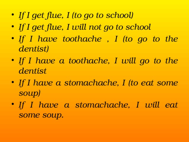 If I get flue, I (to go to school) If I get flue, I will not go to school If I have toothache , I (to go to the dentist) If I have a toothache, I will go to the dentist If I have a stomachache, I (to eat some soup) If I have a stomachache, I will eat some soup.