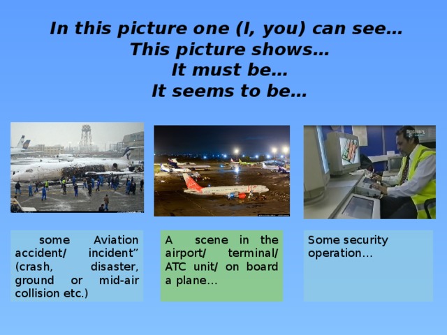 In this picture one (I, you) can see… This picture shows… It must be… It seems to be…  some Aviation accident/ incident” (crash, disaster, ground or mid-air collision etc.) Some security operation… A scene in the airport/ terminal/ ATC unit/ on board a plane…
