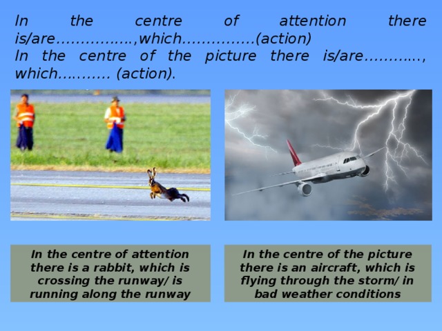 In the centre of attention there is/are…………….,which……………(action) In the centre of the picture there is/are………..., which…..…… (action).  In the centre of attention there is a rabbit, which is crossing the runway/ is running along the runway In the centre of the picture there is an aircraft, which is flying through the storm/ in bad weather conditions