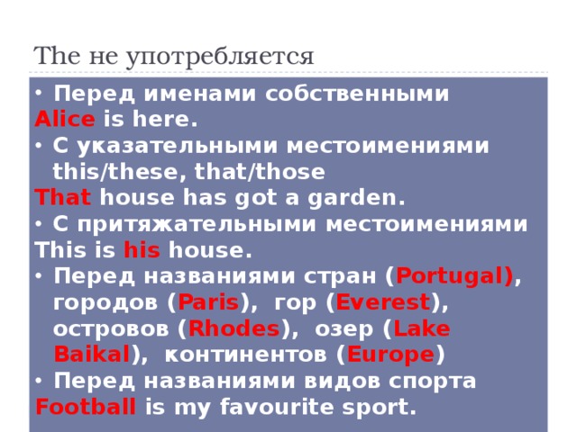 The не употребляется Перед именами собственными Alice is here. С указательными местоимениями this/these, that/those That house has got a garden. С притяжательными местоимениями This is his house. Перед названиями стран ( Portugal) , городов ( Paris ), гор ( Everest ), островов ( Rhodes ), озер ( Lake Baikal ), континентов ( Europe ) Перед названиями видов спорта Football is my favourite sport.