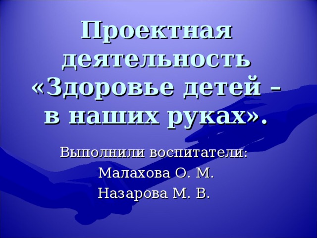 Проектная деятельность  «Здоровье детей – в наших руках». Выполнили воспитатели: Малахова О. М. Назарова М. В.