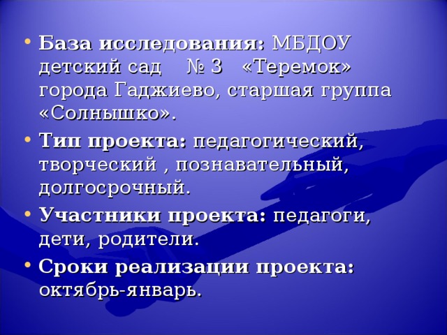 База исследования: МБДОУ детский сад № 3 «Теремок» города Гаджиево, старшая группа «Солнышко». Тип проекта: педагогический, творческий , познавательный, долгосрочный. Участники проекта: педагоги, дети, родители. Сроки реализации проекта: октябрь-январь.