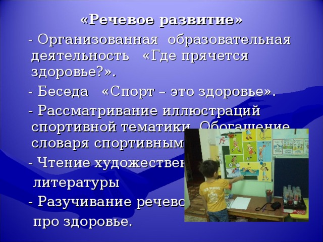 «Речевое развитие»  - Организованная образовательная деятельность «Где прячется здоровье?».  - Беседа «Спорт – это здоровье».  - Рассматривание иллюстраций спортивной тематики. Обогащение словаря спортивными терминами.  - Чтение художественной  литературы  - Разучивание речевок  про здоровье.