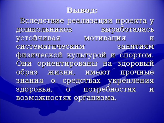 Вывод:  Вследствие реализации проекта у дошкольников выработалась устойчивая мотивация к систематическим занятиям физической культурой и спортом. Они ориентированы на здоровый образ жизни, имеют прочные знания о средствах укрепления здоровья, о потребностях и возможностях организма.