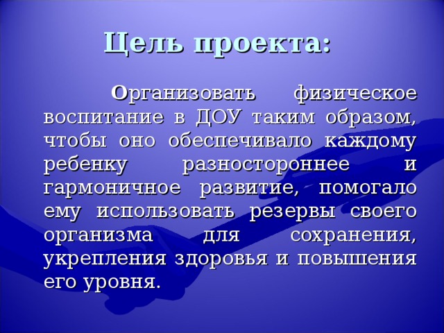 Цель проекта:    О рганизовать физическое воспитание в ДОУ таким образом, чтобы оно обеспечивало каждому ребенку разностороннее и гармоничное развитие, помогало ему использовать резервы своего организма для сохранения, укрепления здоровья и повышения его уровня.