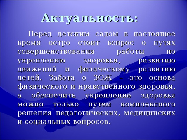 Актуальность:   Перед детским садом в настоящее время остро стоит вопрос о путях совершенствования работы по укреплению здоровья, развитию движений и физическому развитию детей. Забота о ЗОЖ – это основа физического и нравственного здоровья, а обеспечить укрепление здоровья можно только путем комплексного решения педагогических, медицинских и социальных вопросов.