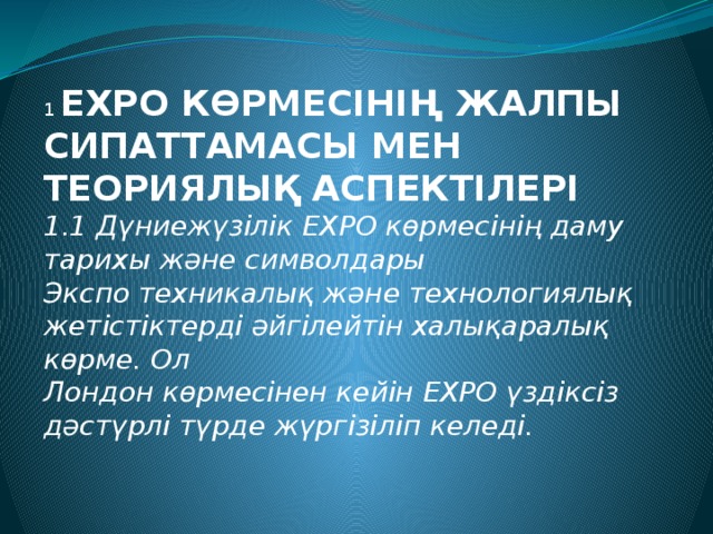 1 EXPO КӨРМЕСІНІҢ ЖАЛПЫ СИПАТТАМАСЫ МЕН ТЕОРИЯЛЫҚ АСПЕКТІЛЕРІ   1.1 Дүниежүзілік EXPO көрмесінің даму тарихы және символдары   Экспо техникалық және технологиялық жетістіктерді әйгілейтін халықаралық көрме. Ол  Лондон көрмесінен кейін ЕХРО үздіксіз дәстүрлі түрде жүргізіліп келеді.