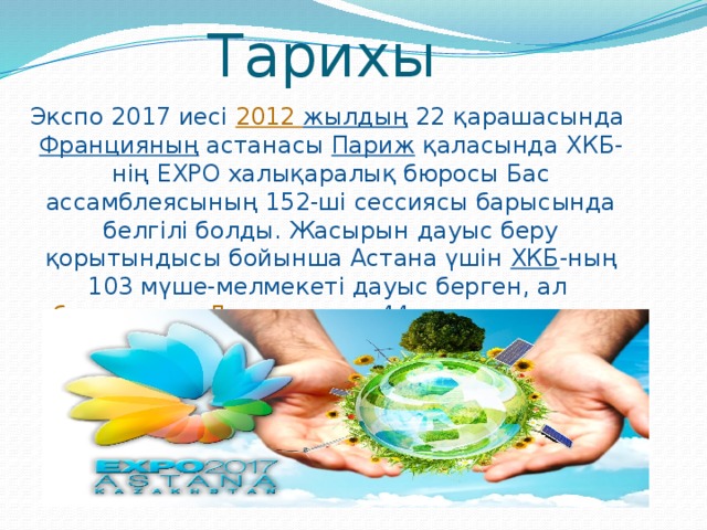 Тарихы   Экспо 2017 иесі  2012 жылдың  22 қарашасында  Францияның  астанасы  Париж  қаласында ХКБ-нің EXPO халықаралық бюросы Бас ассамблеясының 152-ші сессиясы барысында белгілі болды. Жасырын дауыс беру қорытындысы бойынша Астана үшін  ХКБ -ның 103 мүше-мелмекеті дауыс берген, ал  бельгиялық   Льеж  қаласы 44 дауыс жинады.