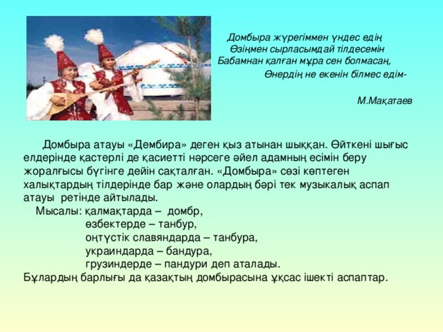 Домбыра жүрегіммен үндес едің  Өзіңмен сырласымдай тілдесемін   Бабамнан қалған мұра сен болмасаң, Өнердің не екенін білмес едім-    М.Мақатаев   Домбыра атауы «Дембира» деген қыз атынан шыққан. Өйткені шығыс елдерінде қастерлі де қасиетті нәрсеге әйел адамның есімін беру жоралғысы бүгінге дейін сақталған. «Домбыра» сөзі көптеген халықтардың тілдерінде бар және олардың бәрі тек музыкалық аспап атауы ретінде айтылады.  Мысалы: қалмақтарда – домбр,  өзбектерде – танбур,  оңтүстік славяндарда – танбура,  украиндарда – бандура,  грузиндерде – пандури деп аталады. Бұлардың барлығы да қазақтың домбырасына ұқсас ішекті аспаптар.