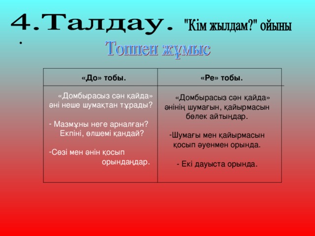 «Ре» тобы. «До» тобы.  «Домбырасыз сән қайда» әні неше шумақтан тұрады?  Мазмұны неге арналған?  Екпіні, өлшемі қандай? Сөзі мен әнін қосып  орындаңдар.  «Домбырасыз сән қайда» әнінің шумағын, қайырмасын бөлек айтыңдар. Шумағы мен қайырмасын қосып әуенмен орында.