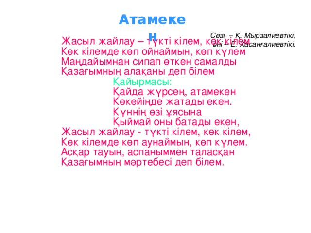 Атамекен  Сөзі – Қ. Мырзалиевтікі,  әні – Е. Хасанғалиевтікі .   Жасыл жайлау – түкті кілем, көк кілем Көк кілемде көп ойнаймын, көп күлем Маңдайымнан сипап өткен самалды Қазағымның алақаны деп білем  Қайырмасы:  Қайда жүрсең, атамекен  Көкейіңде жатады екен.  Күннің өзі ұясына  Қыймай оны батады екен, Жасыл жайлау - түкті кілем, көк кілем, Көк кілемде көп аунаймын, көп күлем. Асқар тауың, аспаныммен таласқан Қазағымның мәртебесі деп білем.  