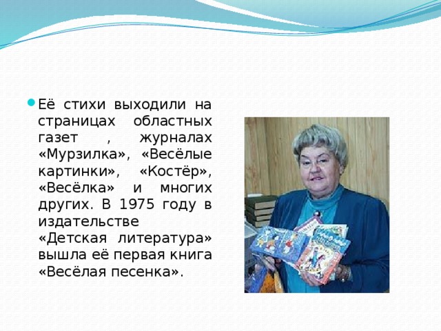 Её стихи выходили на страницах областных газет , журналах «Мурзилка», «Весёлые картинки», «Костёр», «Весёлка» и многих других. В 1975 году в издательстве «Детская литература» вышла её первая книга «Весёлая песенка».