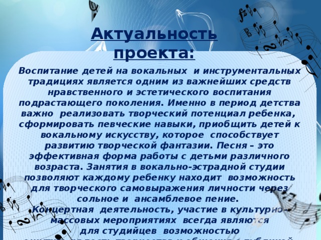 Актуальность проекта: Воспитание детей на вокальных и инструментальных традициях является одним из важнейших средств нравственного и эстетического воспитания подрастающего поколения. Именно в период детства важно реализовать творческий потенциал ребенка, сформировать певческие навыки, приобщить детей к вокальному искусству, которое способствует развитию творческой фантазии. Песня – это эффективная форма работы с детьми различного возраста. Занятия в вокально-эстрадной студии позволяют каждому ребенку находит возможность для творческого самовыражения личности через сольное и ансамблевое пение. Концертная  деятельность, участие в культурно-массовых мероприятиях всегда являются для студийцев  возможностью ощутить радость творчества и общения с публикой, возможностью показать результаты своего труда. Радость  от победы даёт новые силы, вызывает желание творить, искать новые формы  деятельности.