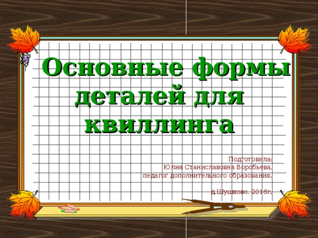 Основные формы деталей для квиллинга Подготовила:  Юлия Станиславовна Воробьева, педагог дополнительного образования. д.Шушково, 2016г.