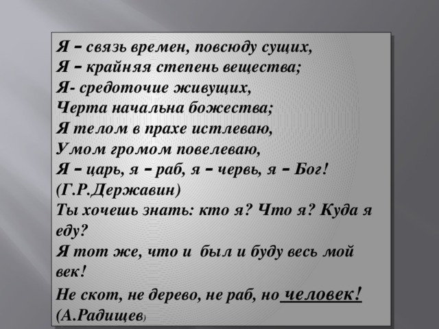 Я – связь времен, повсюду сущих, Я – крайняя степень вещества; Я- средоточие живущих, Черта начальна божества; Я телом в прахе истлеваю, Умом громом повелеваю, Я – царь, я – раб, я – червь, я – Бог! (Г.Р.Державин) Ты хочешь знать: кто я? Что я? Куда я еду? Я тот же, что и был и буду весь мой век! Не скот, не дерево, не раб, но человек! (А.Радищев )