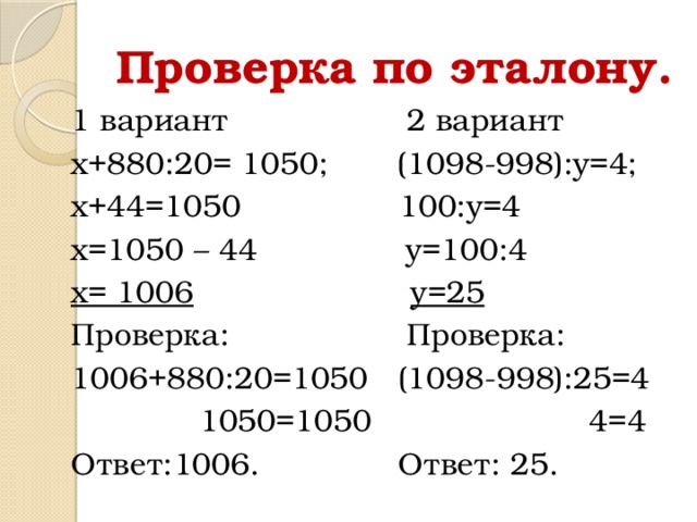 Проверка по эталону. 1 вариант 2 вариант х+880:20= 1050; (1098-998):у=4; х+44=1050 100:у=4 х=1050 – 44 у=100:4 х= 1006  у=25 Проверка: Проверка: 1006+880:20=1050 (1098-998):25=4  1050=1050 4=4 Ответ:1006. Ответ: 25.