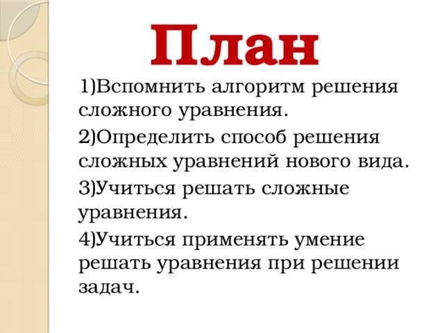 План 1)Вспомнить алгоритм решения сложного уравнения. 2)Определить способ решения сложных уравнений нового вида. 3)Учиться решать сложные уравнения. 4)Учиться применять умение решать уравнения при решении задач.