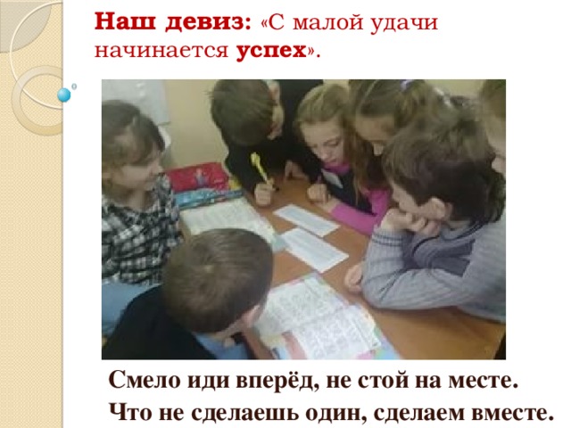 Наш девиз : «С малой удачи начинается успех ».   Смело иди вперёд, не стой на месте. Что не сделаешь один, сделаем вместе.  