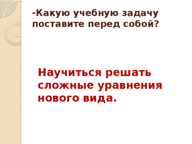 -Какую учебную задачу поставите перед собой? Научиться решать сложные уравнения нового вида.