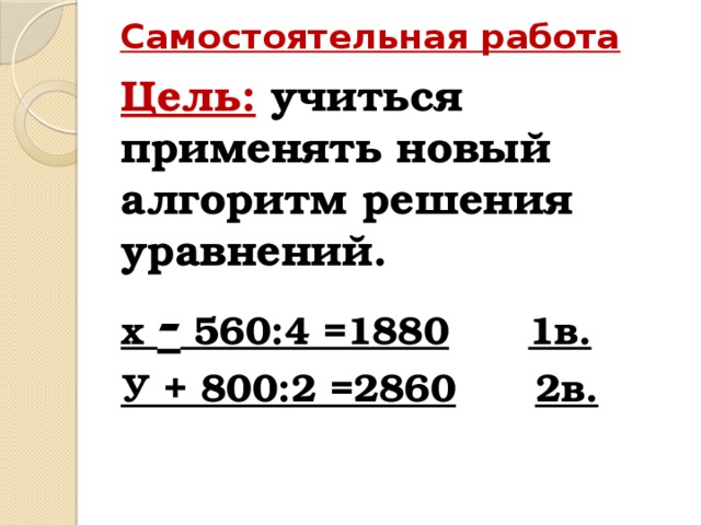 Самостоятельная работа Цель:  учиться применять новый алгоритм решения уравнений. х - 560:4 =1880  1в. У + 800:2 =2860  2в.