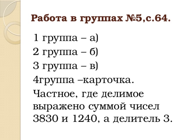 Работа в группах №5,с.64. 1 группа – а) 2 группа – б) 3 группа – в) 4группа –карточка. Частное, где делимое выражено суммой чисел 3830 и 1240, а делитель 3.