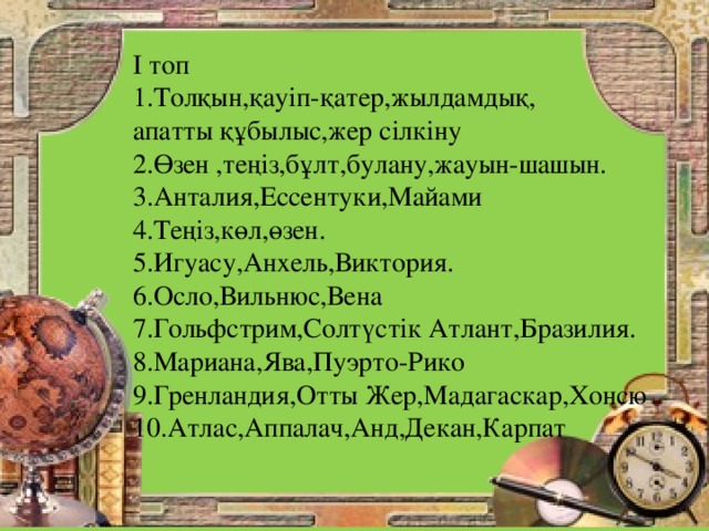 І топ 1.Толқын,қауіп-қатер,жылдамдық, апатты құбылыс,жер сілкіну 2.Өзен ,теңіз,бұлт,булану,жауын-шашын. 3.Анталия,Ессентуки,Майами 4.Теңіз,көл,өзен. 5.Игуасу,Анхель,Виктория. 6.Осло,Вильнюс,Вена 7.Гольфстрим,Солтүстік Атлант,Бразилия. 8.Мариана,Ява,Пуэрто-Рико 9.Гренландия,Отты Жер,Мадагаскар,Хонсю 10.Атлас,Аппалач,Анд,Декан,Карпат