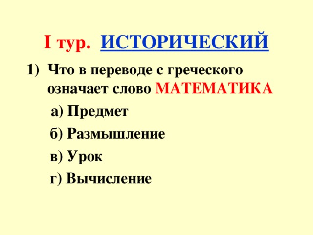 I тур.  ИСТОРИЧЕСКИЙ Что в переводе с греческого означает слово МАТЕМАТИКА  а) Предмет  б) Размышление  в) Урок  г) Вычисление