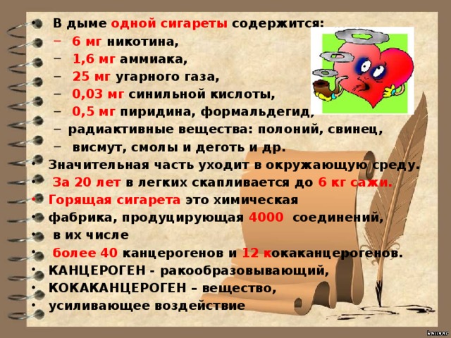 В дыме одной сигареты содержится:  6 мг никотина,  6 мг никотина,  1,6 мг аммиака,  25 мг угарного газа,  0,03 мг синильной кислоты,  0,5 мг пиридина, формальдегид, радиактивные вещества: полоний, свинец,  висмут, смолы и деготь и др.  1,6 мг аммиака,  25 мг угарного газа,  0,03 мг синильной кислоты,  0,5 мг пиридина, формальдегид, радиактивные вещества: полоний, свинец,  висмут, смолы и деготь и др. Значительная часть уходит в окружающую среду.  За 20 лет в легких скапливается до 6 кг сажи. Горящая сигарета это химическая фабрика, продуцирующая 4000  соединений,  в их числе  более 40 канцерогенов и 12 к окаканцерогенов. КАНЦЕРОГЕН - ракообразовывающий, КОКАКАНЦЕРОГЕН – вещество, усиливающее воздействие