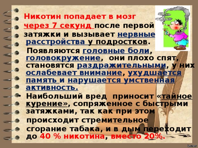 Никотин попадает в мозг  через 7 секунд после первой  затяжки и вызывает нервные расстройства у подростков .  Появляются головные боли , головокружение , они плохо спят, становятся раздражительными , у них ослабевает внимание , ухудшается память и нарушается умственная активность. Наибольший вред приносит « тайное курение» , сопряженное с быстрыми затяжками, так как при этом  происходит стремительное  сгорание табака, и в дым переходит до 40 % никотина , вместо 20%.