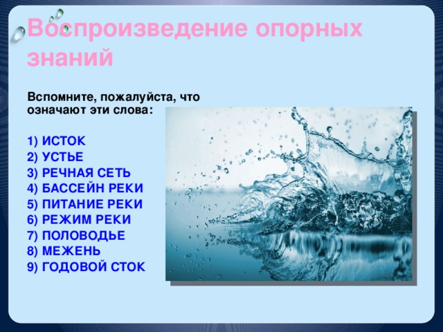 Воспроизведение опорных знаний Вспомните, пожалуйста, что означают эти слова:  1) ИСТОК 2) УСТЬЕ 3) РЕЧНАЯ СЕТЬ 4) БАССЕЙН РЕКИ 5) ПИТАНИЕ РЕКИ 6) РЕЖИМ РЕКИ 7) ПОЛОВОДЬЕ 8) МЕЖЕНЬ 9) ГОДОВОЙ СТОК