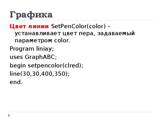 Графика Цвет линии SetPenColor(color) – устанавливает цвет пера, задаваемый параметром color. Program liniay; uses GraphABC; begin setpencolor(clred); line(30,30,400,350); end.