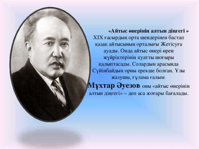 « Айтыс өнерінің алтын діңгегі » XIX ғасырдың орта шендерінен бастап қазақ айтысының орталығы Жетісуға ауады. Онда айтыс өнері өрен жүйріктерінің қуатты шоғыры қалыптасады. Солардың арасында Сүйінбайдың орны ерекше болған. Ұлы жазушы, ғұлама ғалым Мұхтар Әуезов оны «айтыс өнерінің алтын діңгегі» – деп аса жоғары бағалады.