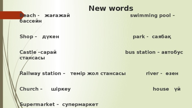 New words Beach - жағажай swimming pool – бассейн  Shop – дүкен park - саябақ  Castle –сарай bus station – автобус стансасы  Railway station – темір жол стансасы river - өзен  Church – шіркеу house үй  Supermarket – супермаркет  Cinema - кинотеатр