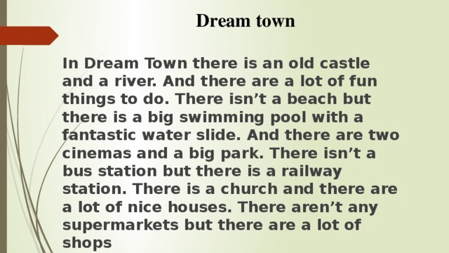 In Dream Town there is an old castle and a river. And there are a lot of fun things to do. There isn’t a beach but there is a big swimming pool with a fantastic water slide. And there are two cinemas and a big park. There isn’t a bus station but there is a railway station. There is a church and there are a lot of nice houses. There aren’t any supermarkets but there are a lot of shops Dream town