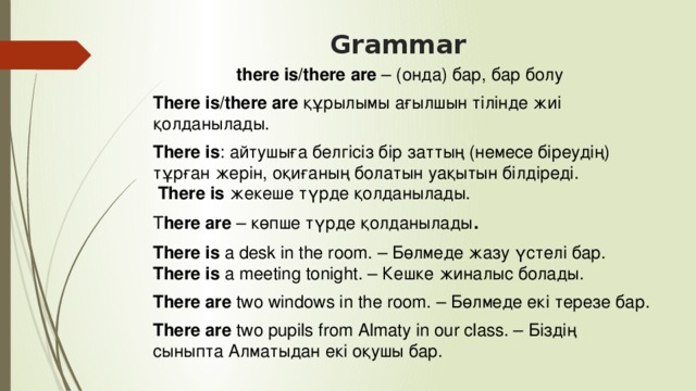 Grammar   there is/there are  – (онда) бар, бар болу  There is/there are  құрылымы ағылшын тілінде жиі қолданылады. There is : айтушыға белгісіз бір заттың (немесе біреудің) тұрған жерін, оқиғаның болатын уақытын білдіреді.     There is  жекеше түрде қолданылады.  T here are  – көпше түрде қолданылады . There is a desk in the room. – Бөлмеде жазу үстелі бар.  There is a meeting tonight. – Кешке жиналыс болады. There are two windows in the room. – Бөлмеде екі терезе бар. There are two pupils from Almaty in our class. – Біздің сыныпта Алматыдан екі оқушы бар.