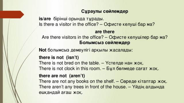 Сұраулы сөйлемдер is/are   бірінші орында тұрады.  Is there a visitor in the office? – Офисте келуші бар ма? are there  Are there visitors in the office? – Офисте келушілер бар ма?  Болымсыз сөйлемдер Not  болымсыз демеулігі арқылы жасалады:  there is not (isn’t)  There is not bred on the table. – Үстелде нан жоқ.  There is not clock in this room. – Бұл бөлмеде сағат жоқ. there are not   (aren’t)  There are not any books on the shelf. – Сөреде кітаптар жоқ.  There aren’t any trees in front of the house. – Үйдің алдында ешқандай ағаш жоқ.
