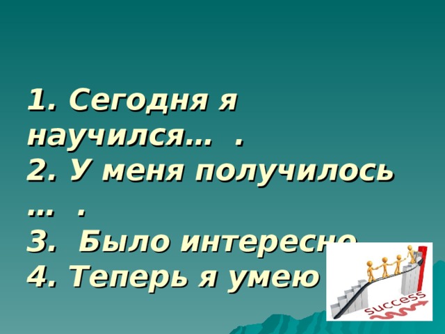 1. Сегодня я научился… .  2. У меня получилось … .  3. Было интересно ….  4. Теперь я умею … .