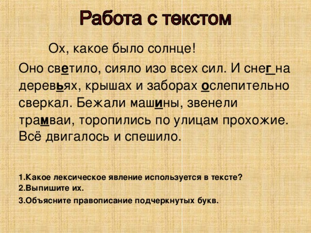 Ох, какое было солнце! Оно св е тило, сияло изо всех сил. И сне г на дерев ь ях, крышах и заборах о слепительно сверкал. Бежали маш и ны, звенели тра м ваи, торопились по улицам прохожие. Всё двигалось и спешило. 1.Какое лексическое явление используется в тексте? 2.Выпишите их. 3.Объясните правописание подчеркнутых букв.