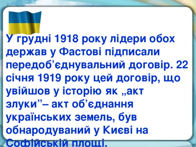 У грудні 1918 року лідери обох держав у Фастові підписали передоб’єднувальний договір. 22 січня 1919 року цей договір, що увійшов у історію як „акт злуки”– акт об’єднання українських земель, був обнародуваний у Києві на Софійській площі.